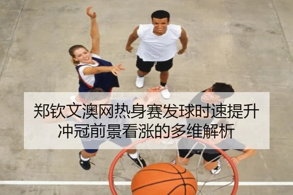 郑钦文澳网热身赛发球时速提升 冲冠前景看涨的多维解析