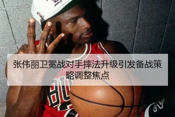 张伟丽卫冕战对手摔法升级引发备战策略调整焦点